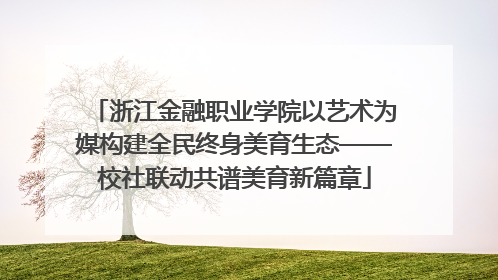 浙江金融职业学院以艺术为媒构建全民终身美育生态——校社联动共谱美育新篇章