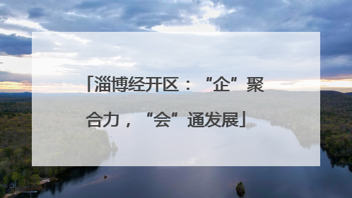 淄博经开区：“企”聚合力，“会”通发展