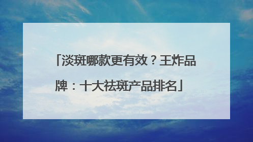 淡斑哪款更有效？王炸品牌：十大祛斑产品排名