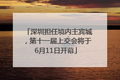 深圳担任境内主宾城，第十一届上交会将于6月11日开幕