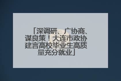 深调研、广协商、谋良策！大连市政协建言高校毕业生高质量充分就业
