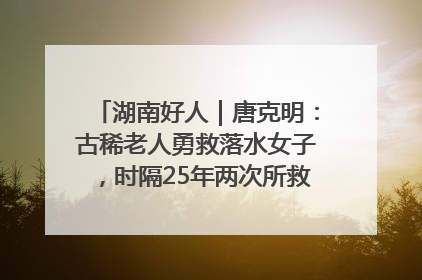 湖南好人｜唐克明：古稀老人勇救落水女子，时隔25年两次所救竟是同一人！