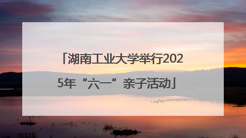 湖南工业大学举行2025年“六一”亲子活动
