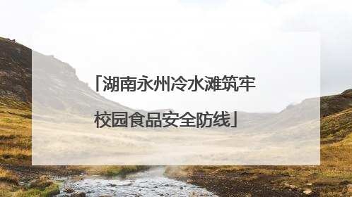 湖南永州冷水滩筑牢校园食品安全防线