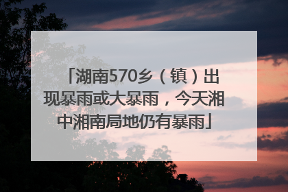 湖南570乡（镇）出现暴雨或大暴雨，今天湘中湘南局地仍有暴雨