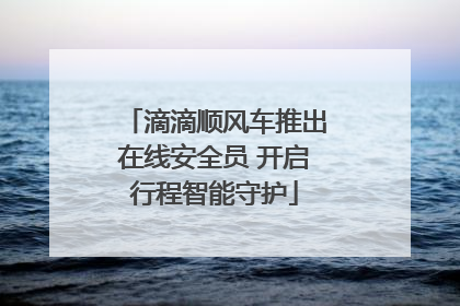 滴滴顺风车推出在线安全员 开启行程智能守护