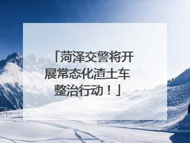 菏泽交警将开展常态化渣土车整治行动！