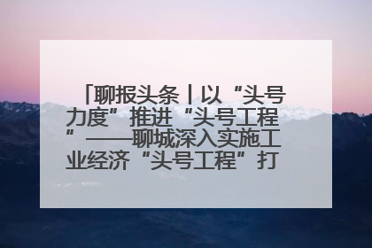 聊报头条丨以“头号力度”推进“头号工程”——聊城深入实施工业经济“头号工程”打造经济发展强引擎