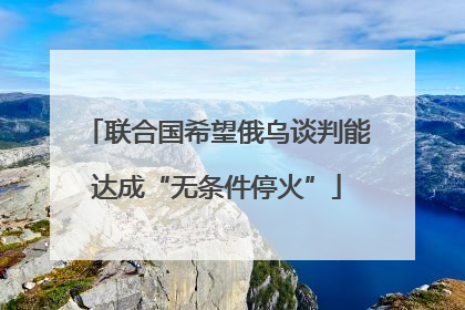 联合国希望俄乌谈判能达成“无条件停火”