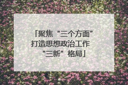 聚焦“三个方面” 打造思想政治工作“三新”格局