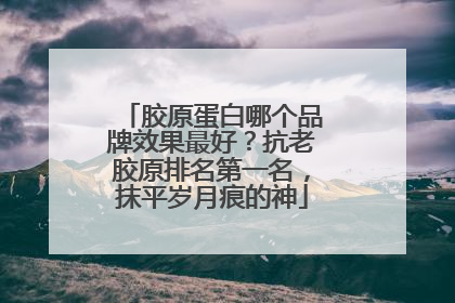 胶原蛋白哪个品牌效果最好？抗老胶原排名第一名，抹平岁月痕的神