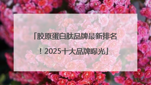 胶原蛋白肽品牌最新排名！2025十大品牌曝光