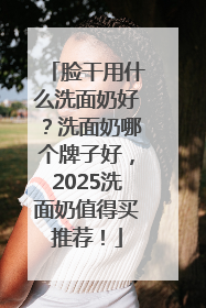 脸干用什么洗面奶好？洗面奶哪个牌子好，2025洗面奶值得买推荐！