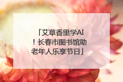艾草香里学AI!长春市图书馆助老年人乐享节日