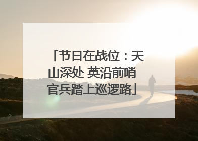 节日在战位：天山深处 英沿前哨官兵踏上巡逻路