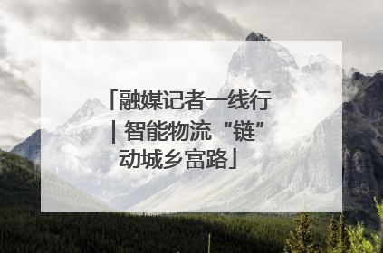 融媒记者一线行｜智能物流“链”动城乡富路