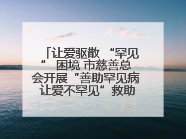让爱驱散 “罕见” 困境 市慈善总会开展“善助罕见病 让爱不罕见”救助慰问活动