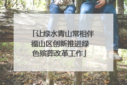 让绿水青山常相伴 福山区创新推进绿色殡葬改革工作