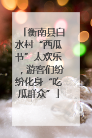 衡南县白水村“西瓜节”太欢乐，游客们纷纷化身“吃瓜群众”