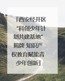 西安经开区“科创少年计划共建基地”揭牌 知识产权教育赋能青少年创新