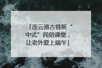 连云港古巷新“中式”民俗课堂，让老外爱上端午