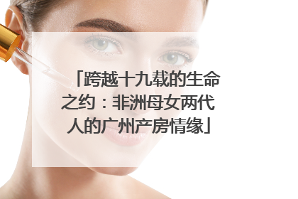 跨越十九载的生命之约：非洲母女两代人的广州产房情缘