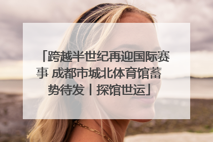 跨越半世纪再迎国际赛事 成都市城北体育馆蓄势待发丨探馆世运