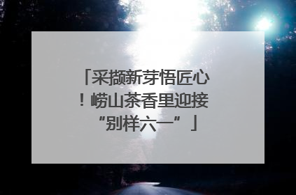 采撷新芽悟匠心！崂山茶香里迎接“别样六一”