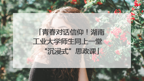青春对话信仰！湖南工业大学师生同上一堂“沉浸式”思政课