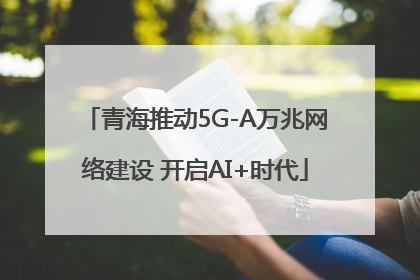 青海推动5G-A万兆网络建设 开启AI+时代