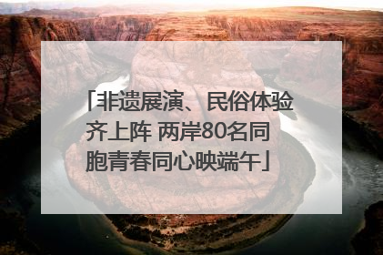 非遗展演、民俗体验齐上阵 两岸80名同胞青春同心映端午
