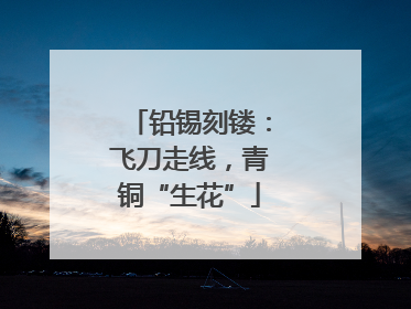 铅锡刻镂：飞刀走线，青铜“生花”