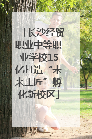 长沙经贸职业中等职业学校15亿打造“未来工匠”孵化新校区