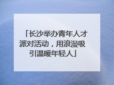 长沙举办青年人才派对活动，用浪漫吸引温暖年轻人