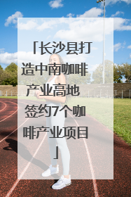 长沙县打造中南咖啡产业高地 签约7个咖啡产业项目