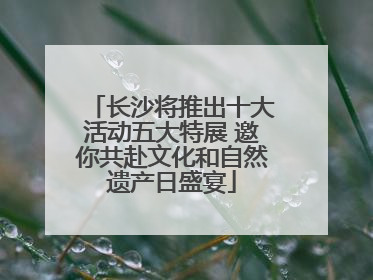 长沙将推出十大活动五大特展 邀你共赴文化和自然遗产日盛宴
