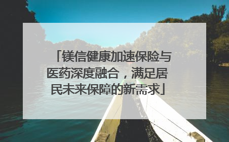 镁信健康加速保险与医药深度融合，满足居民未来保障的新需求