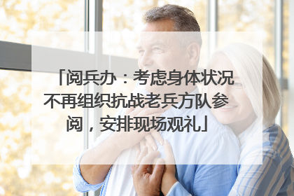 阅兵办：考虑身体状况不再组织抗战老兵方队参阅，安排现场观礼