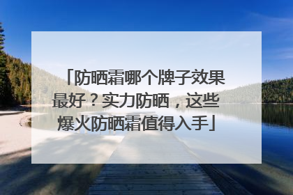 防晒霜哪个牌子效果最好？实力防晒，这些爆火防晒霜值得入手