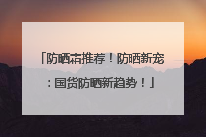 防晒霜推荐！防晒新宠：国货防晒新趋势！