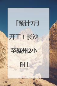 预计7月开工！长沙至赣州2小时