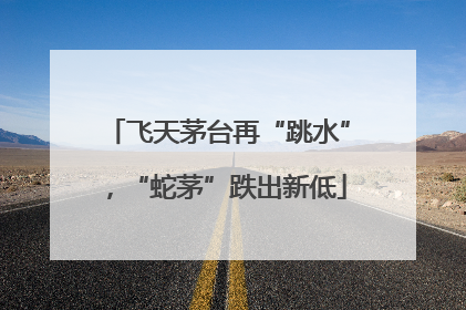 飞天茅台再“跳水”，“蛇茅”跌出新低