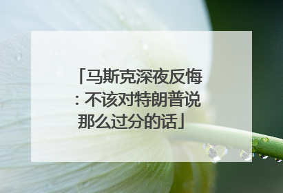 马斯克深夜反悔：不该对特朗普说那么过分的话