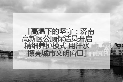 高温下的坚守：济南高新区公厕保洁员开启精细养护模式 用汗水擦亮城市文明窗口
