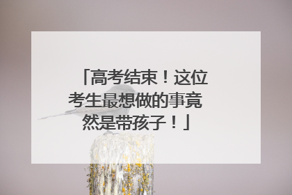 高考结束！这位考生最想做的事竟然是带孩子！