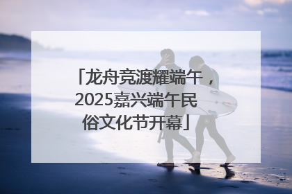 龙舟竞渡耀端午，2025嘉兴端午民俗文化节开幕