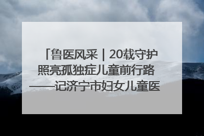 鲁医风采｜20载守护 照亮孤独症儿童前行路——记济宁市妇女儿童医院儿童康复中心主任、副主任技师赵淑珍
