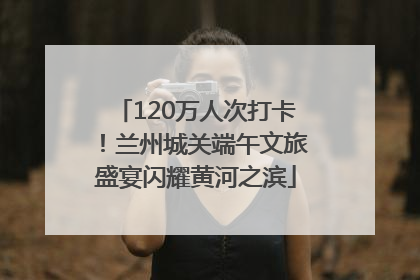 120万人次打卡！兰州城关端午文旅盛宴闪耀黄河之滨