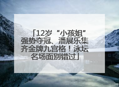 12岁“小孩姐”强势夺冠、潘展乐集齐金牌九宫格！泳坛名场面别错过