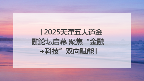 2025天津五大道金融论坛启幕 聚焦“金融+科技”双向赋能